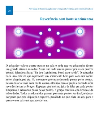 20 
Atividade de Harmonização para Crianças | Reverência com sentimentos bons 
Reverência com bons sentimentos 
O educador coloca quatro pontos na sala e pede que os educandos façam 
um grande círculo ao redor. Avisa que cada um irá passar por esses quatros 
pontos, falando a frase: “Eu dou (sentimento bom) para vocês”. O educador 
dará uma palavra que represente um sentimento bom para cada um como: 
amor, alegria, paz etc. No momento que cada educando passar pelos pontos, 
devem falar a frase com muita calma, olhando para o grupo e fazendo uma 
reverência com os braços. Repetem este mesmo jeito de falar em cada ponto. 
Enquanto o educando passa pelos pontos, o grupo continua em círculo e de 
mãos dadas. Todos os educandos passam por esses pontos. Ao inal, o educa-dor 
pede que eles inspirem e expirem, pensando no que cada um deu para o 
grupo e nas palavras que receberam. 
 