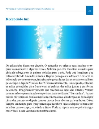 21 
Atividade de Harmonização para Crianças | Recebendo luz 
Recebendo luz 
Os educandos icam em círculo. O educador os orienta para inspirar e ex-pirar 
calmamente e algumas vezes. Solicita que eles levantem as mãos para 
cima da cabeça com as palmas voltadas para o céu. Pede que imaginem que 
estão recebendo luzes das estrelas. Depois para que eles desçam e passem as 
mãos pelo corpo sem tocar, imaginando que as luzes das estrelas se espalham 
pelo corpo e digam: “Eu sou luz”! Falam calmamente. Em seguida, colocam 
as mãos estendidas para frente com as palmas das mãos juntas e em forma 
de concha. Imaginam novamente que recebem as luzes das estrelas. Voltam 
com as mãos e passam pelo corpo (sem tocar) e falam: “Eu sou luz”. Fazem 
outros movimentos com as mãos em concha atrás, em direção às costas (por 
cima dos ombros) e depois com os braços bem abertos para os lados. Dá-se 
sempre um tempo para imaginarem que recebem luzes e depois voltam com 
as mãos para o corpo, repetindo a frase. Pode se repetir esta sequência algu-mas 
vezes. Cada vez mais num ritmo calmo. 
 