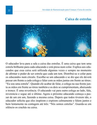 22 Atividade de Harmonização para Crianças | Caixa de estrelas 
Caixa de estrelas 
O educador leva para a sala a caixa das estrelas. É uma caixa que tem uma 
estrela brilhante para cada educando e está presa num colar. Explica aos edu-candos 
que essa caixa será utilizada algumas vezes e sempre no momento 
de airmar o poder de ser estrela que cada um tem. Distribui-se o colar para 
os educandos num círculo. Escolhe-se um educando e se diz que ele deverá 
passar em frente a cada colega e falar com as mãos juntas em frente ao tórax: 
“Eu sou uma estrela”. Quando ele acabar de falar, o colega na sua frente jun-ta 
as mãos em frente ao tórax também e os dois se cumprimentam, abaixando 
o tronco. É uma reverência. O educando vai para outro colega ao lado, fala, 
reverencia e segue até o último. Agora o próximo educando começa a pas-sar 
de um em um, fazendo a mesma coisa. Depois que todos tiverem ido, o 
educador solicita que eles inspirem e expirem calmamente e falem juntos e 
bem lentamente na contagem até três: “Nós somos estrelas”. Guarda-se em 
silêncio os crachás na caixa. 
 
