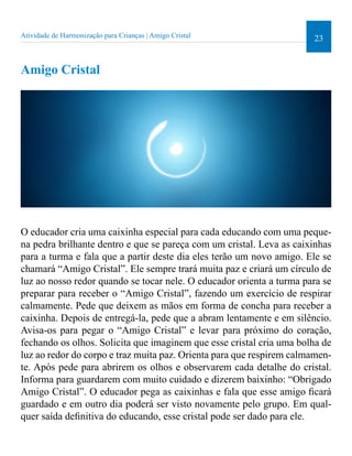 Atividade de Harmonização para Crianças | Amigo Cristal 23 
Amigo Cristal 
O educador cria uma caixinha especial para cada educando com uma peque-na 
pedra brilhante dentro e que se pareça com um cristal. Leva as caixinhas 
para a turma e fala que a partir deste dia eles terão um novo amigo. Ele se 
chamará “Amigo Cristal”. Ele sempre trará muita paz e criará um círculo de 
luz ao nosso redor quando se tocar nele. O educador orienta a turma para se 
preparar para receber o “Amigo Cristal”, fazendo um exercício de respirar 
calmamente. Pede que deixem as mãos em forma de concha para receber a 
caixinha. Depois de entregá-la, pede que a abram lentamente e em silêncio. 
Avisa-os para pegar o “Amigo Cristal” e levar para próximo do coração, 
fechando os olhos. Solicita que imaginem que esse cristal cria uma bolha de 
luz ao redor do corpo e traz muita paz. Orienta para que respirem calmamen-te. 
Após pede para abrirem os olhos e observarem cada detalhe do cristal. 
Informa para guardarem com muito cuidado e dizerem baixinho: “Obrigado 
Amigo Cristal”. O educador pega as caixinhas e fala que esse amigo icará 
guardado e em outro dia poderá ser visto novamente pelo grupo. Em qual-quer 
saída deinitiva do educando, esse cristal pode ser dado para ele. 
 