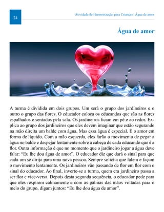 24 
Atividade de Harmonização para Crianças | Água de amor 
Água de amor 
A turma é dividida em dois grupos. Um será o grupo dos jardineiros e o 
outro o grupo das lores. O educador coloca os educandos que são as lores 
espalhados e sentados pela sala. Os jardineiros icam em pé e ao redor. Ex-plica 
ao grupo dos jardineiros que eles devem imaginar que estão segurando 
na mão direita um balde com água. Mas essa água é especial. É o amor em 
forma de líquido. Com a mão esquerda, eles farão o movimento de pegar a 
água no balde e despejar lentamente sobre a cabeça de cada educando que é a 
lor. Outra informação é que no momento que o jardineiro jogar a água deve 
falar: “Eu lhe dou água de amor”. O educador diz que dará o sinal para que 
cada um se dirija para uma nova pessoa. Sempre solicita que falem e façam 
o movimento lentamente. Os jardineiros vão passando de lor em lor com o 
sinal do educador. Ao inal, inverte-se a turma, quem era jardineiro passa a 
ser lor e vice-versa. Depois desta segunda sequência, o educador pede para 
que eles respirem calmamente e com as palmas das mãos voltadas para o 
meio do grupo, digam juntos: “Eu lhe dou água de amor”. 
 
