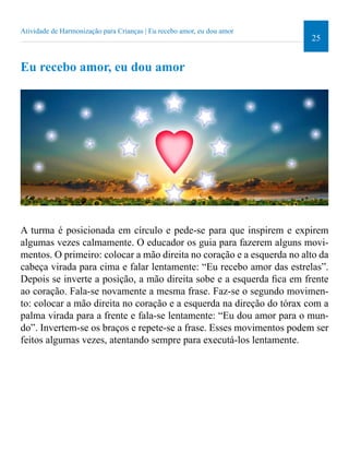 25 
Atividade de Harmonização para Crianças | Eu recebo amor, eu dou amor 
Eu recebo amor, eu dou amor 
A turma é posicionada em círculo e pede-se para que inspirem e expirem 
algumas vezes calmamente. O educador os guia para fazerem alguns movi-mentos. 
O primeiro: colocar a mão direita no coração e a esquerda no alto da 
cabeça virada para cima e falar lentamente: “Eu recebo amor das estrelas”. 
Depois se inverte a posição, a mão direita sobe e a esquerda ica em frente 
ao coração. Fala-se novamente a mesma frase. Faz-se o segundo movimen-to: 
colocar a mão direita no coração e a esquerda na direção do tórax com a 
palma virada para a frente e fala-se lentamente: “Eu dou amor para o mun-do”. 
Invertem-se os braços e repete-se a frase. Esses movimentos podem ser 
feitos algumas vezes, atentando sempre para executá-los lentamente. 
 