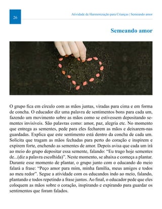 26 
Atividade de Harmonização para Crianças | Semeando amor 
Semeando amor 
O grupo ica em círculo com as mãos juntas, viradas para cima e em forma 
de concha. O educador diz uma palavra de sentimentos bons para cada um, 
fazendo um movimento sobre as mãos como se estivessem depositando se-mentes 
invisíveis. São palavras como: amor, paz, alegria etc. No momento 
que entrega as sementes, pede para eles fecharem as mãos e deixarem-nas 
guardadas. Explica que este sentimento está dentro da concha de cada um. 
Solicita que tragam as mãos fechadas para perto do coração e inspirem e 
expirem forte, enchendo as sementes de amor. Depois avisa que cada um irá 
ao meio do grupo depositar essa semente, falando: “Eu trago hoje sementes 
de...(diz a palavra escolhida)”. Neste momento, se abaixa e começa a plantar. 
Durante esse momento de plantar, o grupo junto com o educando do meio 
falará a frase: “Peço amor para mim, minha família, meus amigos e todos 
ao meu redor”. Segue a atividade com os educandos indo ao meio, falando, 
plantando e todos repetindo a frase juntos. Ao inal, o educador pede que eles 
coloquem as mãos sobre o coração, inspirando e expirando para guardar os 
sentimentos que foram falados. 
 