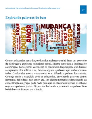 27 
Atividade de Harmonização para Crianças | Expirando palavras do bem 
Expirando palavras do bem 
Com os educandos sentados, o educador esclarece que irá fazer um exercício 
de inspiração e expiração num ritmo calmo. Mostra como será a inspiração e 
a expiração. Faz algumas vezes com os educandos. Depois pede que durante 
a expiração eles soltem o ar, falando algumas palavras que serão apresen-tadas. 
O educador mostra como soltar o ar, falando a palavra lentamente. 
Começa então o exercício com os educandos, escolhendo palavras como: 
harmonia, felicidade, paz, amor, etc. Em algum momento e dependendo da 
concentração do grupo, pode pedir para que os educandos fechem os olhos e 
ouçam as palavras juntas. Depois vai baixando a pronúncia da palavra bem 
baixinho e até icarem em silêncio. 
 