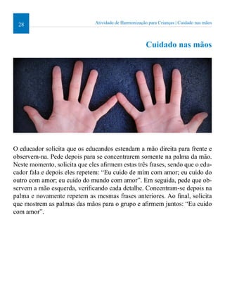 28 Atividade de Harmonização para Crianças | Cuidado nas mãos 
Cuidado nas mãos 
O educador solicita que os educandos estendam a mão direita para frente e 
observem-na. Pede depois para se concentrarem somente na palma da mão. 
Neste momento, solicita que eles airmem estas três frases, sendo que o edu-cador 
fala e depois eles repetem: “Eu cuido de mim com amor; eu cuido do 
outro com amor; eu cuido do mundo com amor”. Em seguida, pede que ob-servem 
a mão esquerda, veriicando cada detalhe. Concentram-se depois na 
palma e novamente repetem as mesmas frases anteriores. Ao inal, solicita 
que mostrem as palmas das mãos para o grupo e airmem juntos: “Eu cuido 
com amor”. 
 