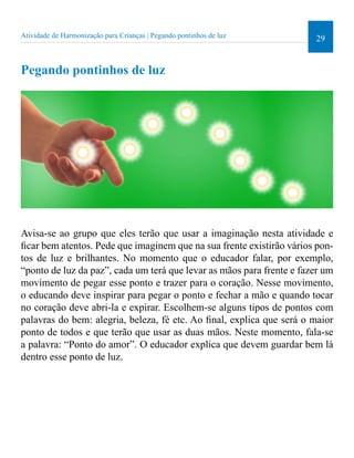 29 
Atividade de Harmonização para Crianças | Pegando pontinhos de luz 
Pegando pontinhos de luz 
Avisa-se ao grupo que eles terão que usar a imaginação nesta atividade e 
icar bem atentos. Pede que imaginem que na sua frente existirão vários pon-tos 
de luz e brilhantes. No momento que o educador falar, por exemplo, 
“ponto de luz da paz”, cada um terá que levar as mãos para frente e fazer um 
movimento de pegar esse ponto e trazer para o coração. Nesse movimento, 
o educando deve inspirar para pegar o ponto e fechar a mão e quando tocar 
no coração deve abri-la e expirar. Escolhem-se alguns tipos de pontos com 
palavras do bem: alegria, beleza, fé etc. Ao inal, explica que será o maior 
ponto de todos e que terão que usar as duas mãos. Neste momento, fala-se 
a palavra: “Ponto do amor”. O educador explica que devem guardar bem lá 
dentro esse ponto de luz. 
 