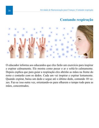 30 Atividade de Harmonização para Crianças | Contando respiração 
Contando respiração 
O educador informa aos educandos que eles farão um exercício para inspirar 
e expirar calmamente. Ele mostra como puxar o ar e soltá-lo calmamente. 
Depois explica que para guiar a respiração eles abrirão as mãos na frente do 
rosto e contarão com os dedos. Cada um vai inspirar e expirar lentamente. 
Quando expirar, baixa um dedo e segue até o último dedo, contando 10 ve-zes. 
Faz-se isso outra vez, orientando-os para olharem o tempo todo para as 
mãos, concentrados. 
 
