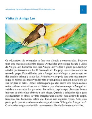 Atividade de Harmonização para Crianças | Visita da Amiga Luz 31 
Visita da Amiga Luz 
Os educandos são orientados a icar em silêncio e concentrados. Pode-se 
usar uma música calma para ajudar. O educador explica que haverá a visita 
da Amiga Luz. Esclarece que essa Amiga Luz visitará o grupo para lembrar 
a todos que temos muita luz lá dentro do ser. Ele pega uma vela e coloca no 
meio do grupo. Pede silêncio, pois a Amiga Luz vai chegar e precisa que to-dos 
estejam calmos e tranquilos. Acende a vela e pede para que cada um co-loque 
as palmas das mãos viradas para a vela, pois ela dará um pouquinho de 
sua luz para as mãos. Depois solicita para que eles criem uma luneta com as 
mãos e olhem somente a chama. Guia-os para observarem que a Amiga Luz 
vai dançar e mandar luz para eles. Por último, explica que observem bem a 
luz com os dois olhos abertos e sem piscar. Quando o educador pedir para 
eles fecharem os olhos, deverão imaginar que a luz foi para dentro do corpo, 
trazendo paz, harmonia, calma etc. Faz-se isso algumas vezes. Após esta 
parte, pede para despedirem-se da amiga, dizendo: “Obrigado, Amiga Luz”. 
O educador apaga a vela e fala que em outro dia ela fará uma nova visita. 
 