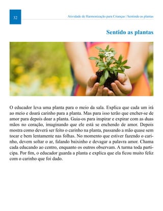 32 Atividade de Harmonização para Crianças | Sentindo as plantas 
Sentido as plantas 
O educador leva uma planta para o meio da sala. Explica que cada um irá 
ao meio e doará carinho para a planta. Mas para isso terão que encher-se de 
amor para depois doar a planta. Guia-os para inspirar e expirar com as duas 
mãos no coração, imaginando que ele está se enchendo de amor. Depois 
mostra como deverá ser feito o carinho na planta, passando a mão quase sem 
tocar e bem lentamente nas folhas. No momento que estiver fazendo o cari-nho, 
devem soltar o ar, falando baixinho e devagar a palavra amor. Chama 
cada educando ao centro, enquanto os outros observam. A turma toda parti-cipa. 
Por im, o educador guarda a planta e explica que ela icou muito feliz 
com o carinho que foi dado. 
 