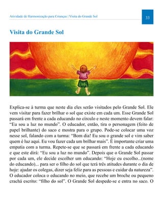 33 Atividade de Harmonização para Crianças | Visita do Grande Sol 
Visita do Grande Sol 
Explica-se à turma que neste dia eles serão visitados pelo Grande Sol. Ele 
vem visitar para fazer brilhar o sol que existe em cada um. Esse Grande Sol 
passará em frente a cada educando no círculo e neste momento devem falar: 
“Eu sou a luz no mundo”. O educador, então, tira o personagem (feito de 
papel brilhante) do saco e mostra para o grupo. Pode-se colocar uma voz 
nesse sol, falando com a turma: “Bom dia! Eu sou o grande sol e vim saber 
quem é luz aqui. Eu vou fazer cada um brilhar mais”. É importante criar uma 
empatia com a turma. Repete-se que se passará em frente a cada educando 
e que este dirá: “Eu sou a luz no mundo”. Depois que o Grande Sol passar 
por cada um, ele decide escolher um educando: “Hoje eu escolho...(nome 
do educando)... para ser o ilho do sol que terá três atitudes durante o dia de 
hoje: ajudar os colegas, dizer seja feliz para as pessoas e cuidar da natureza”. 
O educador coloca o educando no meio, que recebe um broche ou pequeno 
crachá escrito: “ilho do sol”. O Grande Sol despede-se e entra no saco. O 
 