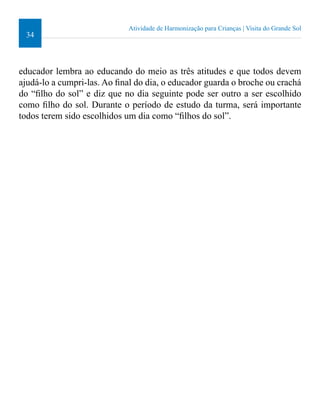34 
Atividade de Harmonização para Crianças | Visita do Grande Sol 
educador lembra ao educando do meio as três atitudes e que todos devem 
ajudá-lo a cumpri-las. Ao inal do dia, o educador guarda o broche ou crachá 
do “ilho do sol” e diz que no dia seguinte pode ser outro a ser escolhido 
como ilho do sol. Durante o período de estudo da turma, será importante 
todos terem sido escolhidos um dia como “ilhos do sol”. 
 