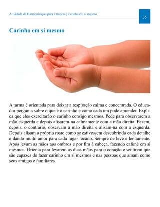35 
Atividade de Harmonização para Crianças | Carinho em si mesmo 
Carinho em si mesmo 
A turma é orientada para deixar a respiração calma e concentrada. O educa-dor 
pergunta sobre o que é o carinho e como cada um pode aprender. Expli-ca 
que eles exercitarão o carinho consigo mesmos. Pede para observarem a 
mão esquerda e depois alisarem-na calmamente com a mão direita. Fazem, 
depois, o contrário, observam a mão direita e alisam-na com a esquerda. 
Depois alisam o próprio rosto como se estivessem descobrindo cada detalhe 
e dando muito amor para cada lugar tocado. Sempre de leve e lentamente. 
Após levam as mãos aos ombros e por im à cabeça, fazendo cafuné em si 
mesmos. Orienta para levarem as duas mãos para o coração e sentirem que 
são capazes de fazer carinho em si mesmos e nas pessoas que amam como 
seus amigos e familiares. 
 
