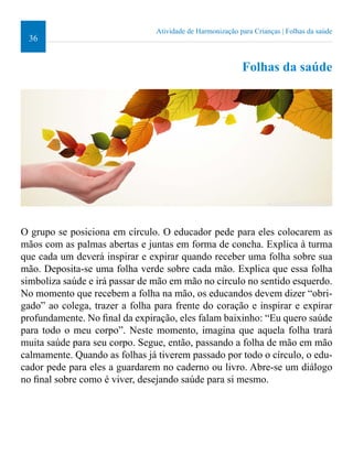 36 
Atividade de Harmonização para Crianças | Folhas da saúde 
Folhas da saúde 
O grupo se posiciona em círculo. O educador pede para eles colocarem as 
mãos com as palmas abertas e juntas em forma de concha. Explica à turma 
que cada um deverá inspirar e expirar quando receber uma folha sobre sua 
mão. Deposita-se uma folha verde sobre cada mão. Explica que essa folha 
simboliza saúde e irá passar de mão em mão no círculo no sentido esquerdo. 
No momento que recebem a folha na mão, os educandos devem dizer “obri-gado” 
ao colega, trazer a folha para frente do coração e inspirar e expirar 
profundamente. No inal da expiração, eles falam baixinho: “Eu quero saúde 
para todo o meu corpo”. Neste momento, imagina que aquela folha trará 
muita saúde para seu corpo. Segue, então, passando a folha de mão em mão 
calmamente. Quando as folhas já tiverem passado por todo o círculo, o edu-cador 
pede para eles a guardarem no caderno ou livro. Abre-se um diálogo 
no inal sobre como é viver, desejando saúde para si mesmo. 
 