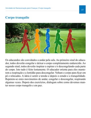 37 
Atividade de Harmonização para Crianças | Corpo tranquilo 
Corpo tranquilo 
Os educandos são convidados a andar pela sala. Ao primeiro sinal do educa-dor, 
todos deverão congelar e deixar o corpo completamente endurecido. Ao 
segundo sinal, todos deverão inspirar e expirar e ir descongelando cada parte 
do corpo. Isto tudo é feito lentamente. O educador orienta para eles mante-rem 
a respiração e a lentidão para descongelar. Voltam o corpo para icar em 
pé e relaxados. A ideia é sentir a tensão e depois o estado e a tranquilidade. 
Repetem-se estes movimentos de andar, congelar e descongelar, respirando 
algumas vezes. Depois dos exercícios, dialogam sobre como devemos man-ter 
nosso corpo tranquilo e em paz. 
 