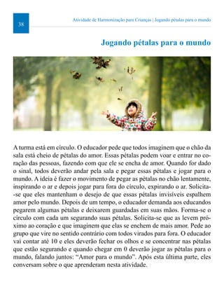 38 
Atividade de Harmonização para Crianças | Jogando pétalas para o mundo 
Jogando pétalas para o mundo 
A turma está em círculo. O educador pede que todos imaginem que o chão da 
sala está cheio de pétalas do amor. Essas pétalas podem voar e entrar no co-ração 
das pessoas, fazendo com que ele se encha de amor. Quando for dado 
o sinal, todos deverão andar pela sala e pegar essas pétalas e jogar para o 
mundo. A ideia é fazer o movimento de pegar as pétalas no chão lentamente, 
inspirando o ar e depois jogar para fora do círculo, expirando o ar. Solicita- 
-se que eles mantenham o desejo de que essas pétalas invisíveis espalhem 
amor pelo mundo. Depois de um tempo, o educador demanda aos educandos 
pegarem algumas pétalas e deixarem guardadas em suas mãos. Forma-se o 
círculo com cada um segurando suas pétalas. Solicita-se que as levem pró-ximo 
ao coração e que imaginem que elas se enchem de mais amor. Pede ao 
grupo que vire no sentido contrário com todos virados para fora. O educador 
vai contar até 10 e eles deverão fechar os olhos e se concentrar nas pétalas 
que estão segurando e quando chegar em 0 deverão jogar as pétalas para o 
mundo, falando juntos: “Amor para o mundo”. Após esta última parte, eles 
conversam sobre o que aprenderam nesta atividade. 
 