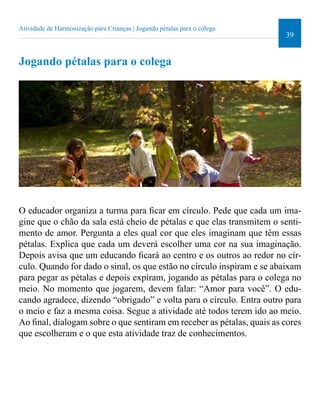 39 
Atividade de Harmonização para Crianças | Jogando pétalas para o colega 
Jogando pétalas para o colega 
O educador organiza a turma para icar em círculo. Pede que cada um ima-gine 
que o chão da sala está cheio de pétalas e que elas transmitem o senti-mento 
de amor. Pergunta a eles qual cor que eles imaginam que têm essas 
pétalas. Explica que cada um deverá escolher uma cor na sua imaginação. 
Depois avisa que um educando icará ao centro e os outros ao redor no cír-culo. 
Quando for dado o sinal, os que estão no círculo inspiram e se abaixam 
para pegar as pétalas e depois expiram, jogando as pétalas para o colega no 
meio. No momento que jogarem, devem falar: “Amor para você”. O edu-cando 
agradece, dizendo “obrigado” e volta para o círculo. Entra outro para 
o meio e faz a mesma coisa. Segue a atividade até todos terem ido ao meio. 
Ao inal, dialogam sobre o que sentiram em receber as pétalas, quais as cores 
que escolheram e o que esta atividade traz de conhecimentos. 
 