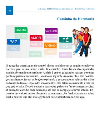 40 
Atividade de Harmonização para Crianças | Caminho da Harmonia 
Caminho da Harmonia 
O educador organiza a sala com 06 placas no chão com as seguintes palavras 
escritas: paz, calma, amor, união, fé e carinho. Essas frases são espalhadas 
na sala, formando um caminho. A ideia é que os educandos passem por estes 
pontos e parem em cada um, fazendo os seguintes movimentos: abrir os bra-ços 
inspirando, fechar os braços expirando e encostando as palmas das mãos 
na frente do tórax. Depois dos movimentos, eles falam calmamente a palavra 
que está escrita. Depois se passa para outra palavra e faz-se a mesma coisa. 
O educador escolhe cada educando até que se complete a turma inteira. En-quanto 
um vai, os outros observam calmamente. Ao inal, conversam sobre 
qual a palavra que eles mais gostaram ou se identiicaram e por quê. 
 