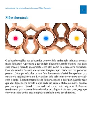 41 
Atividade de Harmonização para Crianças | Mãos lutuando 
Mãos lutuando 
O educador explica aos educandos que eles irão andar pela sala, mas com as 
mãos lutuando. A proposta é que andem e iquem olhando o tempo todo para 
suas mãos e fazendo movimento com elas como se estivessem lutuando. 
Quando as mãos lutuam, eles devem imaginar que elas levam paz por onde 
passam. O tempo todo eles devem falar lentamente e baixinho a palavra paz 
e manter a respiração calma. Eles andam pela sala sem conversar ou interagir 
com o outro. É um momento só de lutuar as mãos e doar paz. Depois pede 
que eles iquem em círculo e que cada um entre e lutue as mãos, doando 
paz para o grupo. Quando o educando estiver no meio do grupo, ele deve se 
movimentar passando na frente de todos os colegas. Após esta parte, o grupo 
conversa sobre como cada um pode distribuir a paz por si mesmo. 
 
