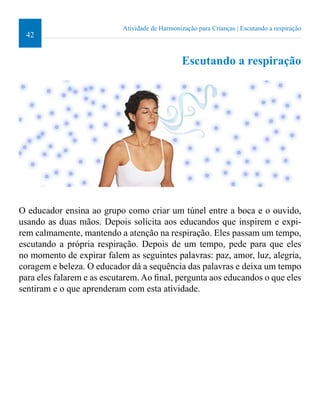 42 
Atividade de Harmonização para Crianças | Escutando a respiração 
Escutando a respiração 
O educador ensina ao grupo como criar um túnel entre a boca e o ouvido, 
usando as duas mãos. Depois solicita aos educandos que inspirem e expi-rem 
calmamente, mantendo a atenção na respiração. Eles passam um tempo, 
escutando a própria respiração. Depois de um tempo, pede para que eles 
no momento de expirar falem as seguintes palavras: paz, amor, luz, alegria, 
coragem e beleza. O educador dá a sequência das palavras e deixa um tempo 
para eles falarem e as escutarem. Ao inal, pergunta aos educandos o que eles 
sentiram e o que aprenderam com esta atividade. 
 