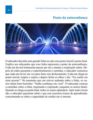 44 
Atividade de Harmonização para Crianças | Ponte da autoconiança 
Ponte da autoconiança 
O educador desenha uma grande linha na sala com ponto inicial e ponto inal. 
Explica aos educandos que essa linha representa a ponte da autoconiança. 
Cada um deverá lentamente passar por ela e manter a respiração calma. De-pois 
de todos passarem e experimentarem o caminho, o educador comunica 
que cada um irá ter sua vez para fazer este deslocamento. Cada um chega ao 
ponto inicial, inspira e expira e depois fecha os olhos e diz: “Eu conio em 
mim mesmo”. No momento que um estiver andando sobre a linha, os ou-tros 
falam bem baixinho: “Tenha coniança em você”. O educando começa 
a caminhar sobre a linha, inspirando e expirando, enquanto os outros falam. 
Quando se chega ao ponto inal, todos os outros aplaudem. Após todos terem 
ido, o educador questiona sobre o que este exercício trouxe de aprendizado, 
concentrando-se sobre a capacidade de coniar em si mesmo. 
 