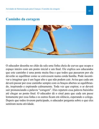 45 
Atividade de Harmonização para Crianças | Caminho da coragem 
Caminho da coragem 
O educador desenha no chão da sala uma linha cheia de curvas que ocupa o 
espaço inteiro com um ponto inicial e um inal. Ele explica aos educandos 
que este caminho é uma ponte muita ina e que todos que passarem por ela 
deverão se equilibrar como se estivessem numa corda bamba. Pode incenti-var 
a imaginar que é um lugar alto e que não podem cair. Avisa que cada um 
deverá passar por esse caminho sempre com os braços abertos se equilibran-do, 
inspirando e expirando calmamente. Toda vez que expirar, o ar deverá 
sair pronunciando a palavra “coragem”. Eles repetem essa palavra baixinho 
até chegar ao ponto inal. O educador dá o sinal para que cada um passe 
lentamente por essa linha e os outros icam em silêncio, esperando o colega. 
Depois que todos tiverem participado, o educador pergunta sobre o que eles 
sentiram nesta atividade. 
 