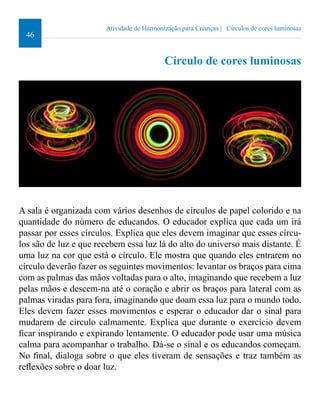 46 
Atividade de Harmonização para Crianças | Círculos de cores luminosas 
Círculo de cores luminosas 
A sala é organizada com vários desenhos de círculos de papel colorido e na 
quantidade do número de educandos. O educador explica que cada um irá 
passar por esses círculos. Explica que eles devem imaginar que esses círcu-los 
são de luz e que recebem essa luz lá do alto do universo mais distante. É 
uma luz na cor que está o círculo. Ele mostra que quando eles entrarem no 
círculo deverão fazer os seguintes movimentos: levantar os braços para cima 
com as palmas das mãos voltadas para o alto, imaginando que recebem a luz 
pelas mãos e descem-na até o coração e abrir os braços para lateral com as 
palmas viradas para fora, imaginando que doam essa luz para o mundo todo. 
Eles devem fazer esses movimentos e esperar o educador dar o sinal para 
mudarem de círculo calmamente. Explica que durante o exercício devem 
icar inspirando e expirando lentamente. O educador pode usar uma música 
calma para acompanhar o trabalho. Dá-se o sinal e os educandos começam. 
No inal, dialoga sobre o que eles tiveram de sensações e traz também as 
relexões sobre o doar luz. 
 
