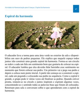 47 
Atividade de Harmonização para Crianças | Espiral da harmonia 
Espiral da harmonia 
O educador leva a turma para uma área verde no exterior da sala e disponi-biliza 
um saco de pedras pequenas. Ele explica que naquele espaço todos 
juntos irão construir uma grande espiral da harmonia. Forma-se um círculo 
ao redor e cada um fala um sentimento bom que gostaria de colocar na espi-ral. 
O educador lembra que eles deverão falar baixinho esse sentimento no 
momento que forem colocar sua pedra. Um primeiro vai e pega sua pedra e 
depois a coloca num ponto inicial. A partir dai começa-se a construir a espi-ral, 
cada um pegando e colocando sua pedra na sequência. Como a espiral é 
grande, o grupo pode ir várias vezes até inalizar as pedras. Quando estiver 
pronta, reúnem-se no círculo e juntos inspiram e expiram algumas vezes, 
concentrando-se e sentindo todas as palavras boas que foram ali colocadas. 
Retornam para sala e conversam sobre o que aprenderam com a espiral da 
harmonia. 
 