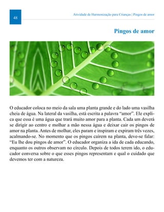 48 
O educador coloca no meio da sala uma planta grande e do lado uma vasilha 
cheia de água. Na lateral da vasilha, está escrita a palavra “amor”. Ele expli-ca 
que essa é uma água que trará muito amor para a planta. Cada um deverá 
se dirigir ao centro e molhar a mão nessa água e deixar cair os pingos de 
amor na planta. Antes de molhar, eles param e inspiram e expiram três vezes, 
acalmando-se. No momento que os pingos caírem na planta, deve-se falar: 
“Eu lhe dou pingos de amor”. O educador organiza a ida de cada educando, 
enquanto os outros observam no círculo. Depois de todos terem ido, o edu-cador 
conversa sobre o que esses pingos representam e qual o cuidado que 
devemos ter com a natureza. 
Atividade de Harmonização para Crianças | Pingos de amor 
Pingos de amor 
 