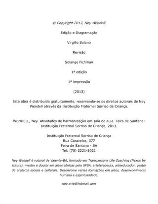 © Copyright 2013, Ney Wendell. 
Edição e Diagramação 
Virgílio Solano 
Revisão 
Solange Fichman 
1ª edição 
1ª impressão 
(2013) 
Esta obra é distribuída gratuitamente, reservando-se os direitos autorais de Ney 
Wendell através da Instituição Fraternal Sorriso de Criança. 
WENDELL, Ney. Atividades de harmonização em sala de aula. Feira de Santana: 
Instituição Fraternal Sorriso de Criança, 2013. 
Instituição Fraternal Sorriso de Criança 
Rua Caravelas, 377 
Feira de Santana - BA 
Tel: (75) 3221-5021 
Ney Wendell é natural de Valente-BA, formado em Transpersona Life Coaching (Nexus In-stitute), 
mestre e doutor em artes cênicas pela UFBA, arteterapeuta, arteeducador, gestor 
de projetos sociais e culturais. Desenvolve várias formações em artes, desenvolvimento 
humano e espiritualidade. 
ney.arte@hotmail.com 
 