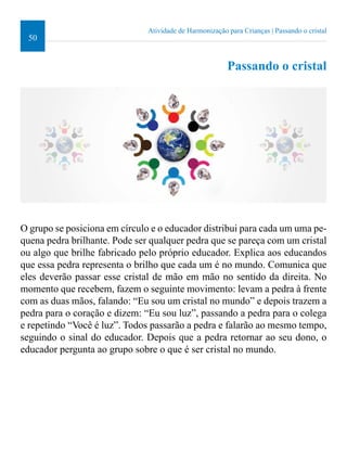 50 
Atividade de Harmonização para Crianças | Passando o cristal 
Passando o cristal 
O grupo se posiciona em círculo e o educador distribui para cada um uma pe-quena 
pedra brilhante. Pode ser qualquer pedra que se pareça com um cristal 
ou algo que brilhe fabricado pelo próprio educador. Explica aos educandos 
que essa pedra representa o brilho que cada um é no mundo. Comunica que 
eles deverão passar esse cristal de mão em mão no sentido da direita. No 
momento que recebem, fazem o seguinte movimento: levam a pedra à frente 
com as duas mãos, falando: “Eu sou um cristal no mundo” e depois trazem a 
pedra para o coração e dizem: “Eu sou luz”, passando a pedra para o colega 
e repetindo “Você é luz”. Todos passarão a pedra e falarão ao mesmo tempo, 
seguindo o sinal do educador. Depois que a pedra retornar ao seu dono, o 
educador pergunta ao grupo sobre o que é ser cristal no mundo. 
 