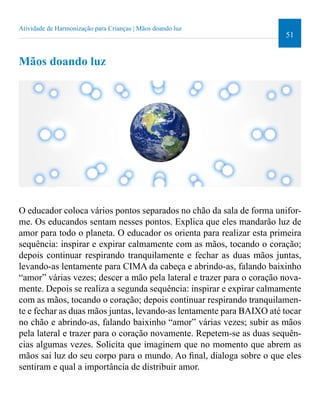 51 
Atividade de Harmonização para Crianças | Mãos doando luz 
Mãos doando luz 
O educador coloca vários pontos separados no chão da sala de forma unifor-me. 
Os educandos sentam nesses pontos. Explica que eles mandarão luz de 
amor para todo o planeta. O educador os orienta para realizar esta primeira 
sequência: inspirar e expirar calmamente com as mãos, tocando o coração; 
depois continuar respirando tranquilamente e fechar as duas mãos juntas, 
levando-as lentamente para CIMA da cabeça e abrindo-as, falando baixinho 
“amor” várias vezes; descer a mão pela lateral e trazer para o coração nova-mente. 
Depois se realiza a segunda sequência: inspirar e expirar calmamente 
com as mãos, tocando o coração; depois continuar respirando tranquilamen-te 
e fechar as duas mãos juntas, levando-as lentamente para BAIXO até tocar 
no chão e abrindo-as, falando baixinho “amor” várias vezes; subir as mãos 
pela lateral e trazer para o coração novamente. Repetem-se as duas sequên-cias 
algumas vezes. Solicita que imaginem que no momento que abrem as 
mãos sai luz do seu corpo para o mundo. Ao inal, dialoga sobre o que eles 
sentiram e qual a importância de distribuir amor. 
 