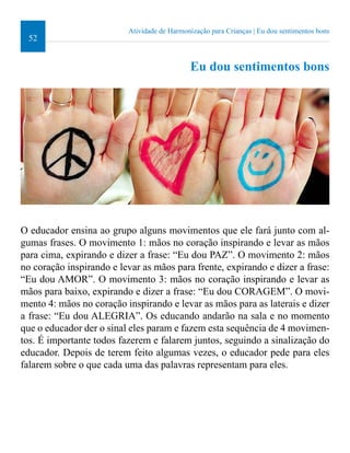 52 
Atividade de Harmonização para Crianças | Eu dou sentimentos bons 
Eu dou sentimentos bons 
O educador ensina ao grupo alguns movimentos que ele fará junto com al-gumas 
frases. O movimento 1: mãos no coração inspirando e levar as mãos 
para cima, expirando e dizer a frase: “Eu dou PAZ”. O movimento 2: mãos 
no coração inspirando e levar as mãos para frente, expirando e dizer a frase: 
“Eu dou AMOR”. O movimento 3: mãos no coração inspirando e levar as 
mãos para baixo, expirando e dizer a frase: “Eu dou CORAGEM”. O movi-mento 
4: mãos no coração inspirando e levar as mãos para as laterais e dizer 
a frase: “Eu dou ALEGRIA”. Os educando andarão na sala e no momento 
que o educador der o sinal eles param e fazem esta sequência de 4 movimen-tos. 
É importante todos fazerem e falarem juntos, seguindo a sinalização do 
educador. Depois de terem feito algumas vezes, o educador pede para eles 
falarem sobre o que cada uma das palavras representam para eles. 
 