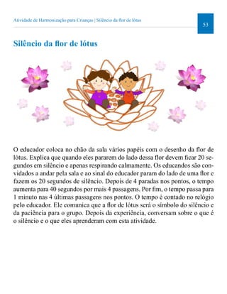 53 
Atividade de Harmonização para Crianças | Silêncio da lor de lótus 
Silêncio da lor de lótus 
O educador coloca no chão da sala vários papéis com o desenho da lor de 
lótus. Explica que quando eles pararem do lado dessa lor devem icar 20 se-gundos 
em silêncio e apenas respirando calmamente. Os educandos são con-vidados 
a andar pela sala e ao sinal do educador param do lado de uma lor e 
fazem os 20 segundos de silêncio. Depois de 4 paradas nos pontos, o tempo 
aumenta para 40 segundos por mais 4 passagens. Por im, o tempo passa para 
1 minuto nas 4 últimas passagens nos pontos. O tempo é contado no relógio 
pelo educador. Ele comunica que a lor de lótus será o símbolo do silêncio e 
da paciência para o grupo. Depois da experiência, conversam sobre o que é 
o silêncio e o que eles aprenderam com esta atividade. 
 