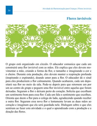 54 
Atividade de Harmonização para Crianças | Flores invisíveis 
Flores invisíveis 
O grupo está organizado em círculo. O educador comunica que cada um 
construirá uma lor invisível com as mãos. Ele explica que eles devem mo-vimentar 
a mão, criando a forma da lor, o tamanho e imaginando a cor e 
o cheiro. Durante esta produção, eles devem manter a respiração profunda 
(inspirando e expirando), doando amor para a lor. O educador dá o sinal 
para eles produzirem a lor calmamente. Quando acabarem, cada um depo-sitará 
sua lor no meio da sala. Pede-se depois para que retornem um por 
um ao centro do grupo e peguem uma lor invisível entre aquelas que foram 
deixadas. Seguram a lor e deixam perto do coração. Solicita que escolham 
um sentimento bom para essa lor. Cada um fala o sentimento que escolheu. 
Orienta que deem a lor para o colega do lado, agradecendo quando receber 
a outra lor. Seguram essa nova lor e lentamente levam as duas mãos ao 
coração e imaginam que ela será guardada nele. Dialogam sobre o que eles 
sentiram ao fazer esta atividade e o qual o aprendizado com a produção e a 
doação das lores. 
 
