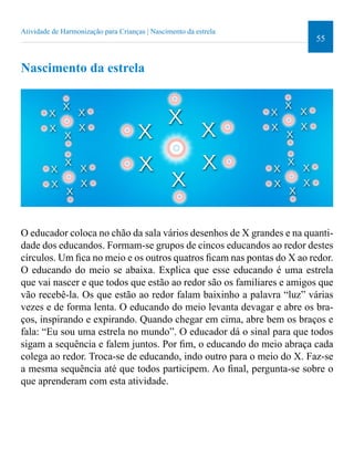 55 
Atividade de Harmonização para Crianças | Nascimento da estrela 
Nascimento da estrela 
O educador coloca no chão da sala vários desenhos de X grandes e na quanti-dade 
dos educandos. Formam-se grupos de cincos educandos ao redor destes 
círculos. Um ica no meio e os outros quatros icam nas pontas do X ao redor. 
O educando do meio se abaixa. Explica que esse educando é uma estrela 
que vai nascer e que todos que estão ao redor são os familiares e amigos que 
vão recebê-la. Os que estão ao redor falam baixinho a palavra “luz” várias 
vezes e de forma lenta. O educando do meio levanta devagar e abre os bra-ços, 
inspirando e expirando. Quando chegar em cima, abre bem os braços e 
fala: “Eu sou uma estrela no mundo”. O educador dá o sinal para que todos 
sigam a sequência e falem juntos. Por im, o educando do meio abraça cada 
colega ao redor. Troca-se de educando, indo outro para o meio do X. Faz-se 
a mesma sequência até que todos participem. Ao inal, pergunta-se sobre o 
que aprenderam com esta atividade. 
 