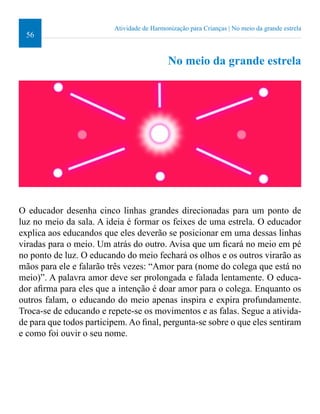 56 
Atividade de Harmonização para Crianças | No meio da grande estrela 
No meio da grande estrela 
O educador desenha cinco linhas grandes direcionadas para um ponto de 
luz no meio da sala. A ideia é formar os feixes de uma estrela. O educador 
explica aos educandos que eles deverão se posicionar em uma dessas linhas 
viradas para o meio. Um atrás do outro. Avisa que um icará no meio em pé 
no ponto de luz. O educando do meio fechará os olhos e os outros virarão as 
mãos para ele e falarão três vezes: “Amor para (nome do colega que está no 
meio)”. A palavra amor deve ser prolongada e falada lentamente. O educa-dor 
airma para eles que a intenção é doar amor para o colega. Enquanto os 
outros falam, o educando do meio apenas inspira e expira profundamente. 
Troca-se de educando e repete-se os movimentos e as falas. Segue a ativida-de 
para que todos participem. Ao inal, pergunta-se sobre o que eles sentiram 
e como foi ouvir o seu nome. 
 