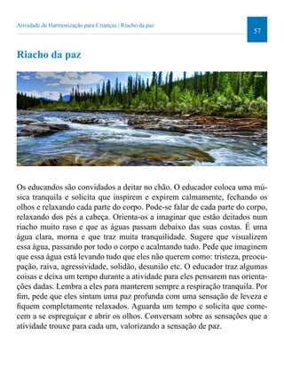57 
Atividade de Harmonização para Crianças | Riacho da paz 
Riacho da paz 
Os educandos são convidados a deitar no chão. O educador coloca uma mú-sica 
tranquila e solicita que inspirem e expirem calmamente, fechando os 
olhos e relaxando cada parte do corpo. Pode-se falar de cada parte do corpo, 
relaxando dos pés a cabeça. Orienta-os a imaginar que estão deitados num 
riacho muito raso e que as águas passam debaixo das suas costas. É uma 
água clara, morna e que traz muita tranquilidade. Sugere que visualizem 
essa água, passando por todo o corpo e acalmando tudo. Pede que imaginem 
que essa água está levando tudo que eles não querem como: tristeza, preocu-pação, 
raiva, agressividade, solidão, desunião etc. O educador traz algumas 
coisas e deixa um tempo durante a atividade para eles pensarem nas orienta-ções 
dadas. Lembra a eles para manterem sempre a respiração tranquila. Por 
im, pede que eles sintam uma paz profunda com uma sensação de leveza e 
iquem completamente relaxados. Aguarda um tempo e solicita que come-cem 
a se espreguiçar e abrir os olhos. Conversam sobre as sensações que a 
atividade trouxe para cada um, valorizando a sensação de paz. 
 