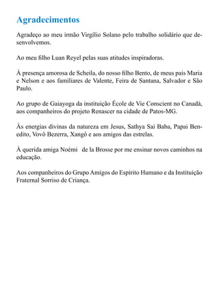 Agradecimentos 
Agradeço ao meu irmão Virgílio Solano pelo trabalho solidário que de-senvolvemos. 
Ao meu ilho Luan Reyel pelas suas atitudes inspiradoras. 
À presença amorosa de Scheila, do nosso ilho Bento, de meus pais Maria 
e Nelson e aos familiares de Valente, Feira de Santana, Salvador e São 
Paulo. 
Ao grupo de Gaiayoga da instituição École de Vie Conscient no Canadá, 
aos companheiros do projeto Renascer na cidade de Patos-MG. 
Às energias divinas da natureza em Jesus, Sathya Sai Baba, Papai Ben-edito, 
Vovô Bezerra, Xangô e aos amigos das estrelas. 
À querida amiga Noémie de la Brosse por me ensinar novos caminhos na 
educação. 
Aos companheiros do Grupo Amigos do Espírito Humano e da Instituição 
Fraternal Sorriso de Criança. 
 