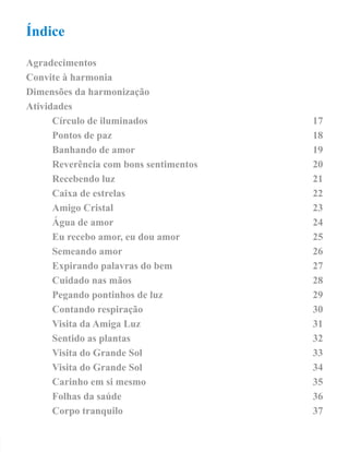 Índice 
Agradecimentos 
Convite à harmonia 
Dimensões da harmonização 
Atividades 
Círculo de iluminados 17 
Pontos de paz 18 
Banhando de amor 19 
Reverência com bons sentimentos 20 
Recebendo luz 21 
Caixa de estrelas 22 
Amigo Cristal 23 
Água de amor 24 
Eu recebo amor, eu dou amor 25 
Semeando amor 26 
Expirando palavras do bem 27 
Cuidado nas mãos 28 
Pegando pontinhos de luz 29 
Contando respiração 30 
Visita da Amiga Luz 31 
Sentido as plantas 32 
Visita do Grande Sol 33 
Visita do Grande Sol 34 
Carinho em si mesmo 35 
Folhas da saúde 36 
Corpo tranquilo 37 
 