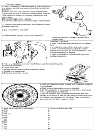 Exercícios – História –
1. Todas as nossas ações estão relacionadas ao tempo. Vivemos em
uma época em que o tempo e suas medições são parte importante
do cotidiano.
A maneira como cada sociedade conta o tempo está relacionada
com seu modo de usá-lo. E assim como existem diversas formas de
contar o tempo, há diversos modos de vida convivendo em uma
mesma época.
Sobre as informações acima responda.
a) Quais são os objetos que o ser humano usa para medir o tempo?

b) Que mudanças acontecem na natureza e que nos fazem perceber
a passagem do tempo?

c) Qual a importância do calendário?


d) Que fato histórico marcou o inicio do nosso calendário?
                                                                      e) Que expressao muito usada esta representada na
                                                                      imagem acima.
                                                                   2. História é a ciência que:
                                                                   a) estuda os acidentes históricos e geográficos do planeta
                                                                   Terra;
                                                                   b) se fundamenta unicamente em documentos escritos;
                                                                   c) estuda os acontecimentos do passado dos homens,
                                                                   utilizando-se dos vestígios que a humanidade deixou, para
                                                                   facilitar a compreensão do presente.
                                                                   d) estuda a causalidade dos fenômenos físicos e sociais
                                                                   com base no empirismo



3. Todas as opções abaixo, podem ser fontes históricas, qual delas apresenta apenas
exemplos de fontes escritas?
a) Diários, jornais e leis.
b) Pinturas, utensílios domésticos e certidões de nascimento.
c) Revistas, livros e vestimentas.
d) Brinquedos, documentos e móveis.




                                                      4. Vimos que para contar o tempo, o homem criou o calendário. Marque a
                                                      opção incorreta:
                                                      a) Todos povos do planeta utilizam o mesmo calendário.
                                                      b) Em diferentes épocas as sociedades inventaram formas diferentes de
                                                      medir e registrar a passagem do tempo.
                                                      c) A palavra calendário origina-se do latim calenda, nome dado pelos
                                                      romanos ao primeiro dia do mês, que era o dia da cobrança dos impostos.
                                                      d) O calendário de Júlio César, com 365 dias e 6 horas, é bem próximo
                                                      do ano solar com 365 dias, 5 horas e 49 minutos.




5. A qual século pertencem as datas abaixo?                     6. Transforme os séculos em data.
a) 1789:                                                        XX
b) 1889:                                                        IV
c) 4000 a.C.:                                                   II
d) 476:                                                         VII
e) 1500:                                                        XIX
f) 2013                                                         XIII
g) 2000                                                         I
h) 400                                                          XI
i) 1950                                                         X
j) 1500                                                         IX
j) 1501                                                         XV
 