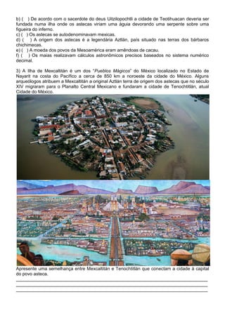 b) ( ) De acordo com o sacerdote do deus Uitzilopochtli a cidade de Teotihuacan deveria ser
fundada numa ilha onde os astecas viriam uma águia devorando uma serpente sobre uma
figueira do inferno.
c) ( ) Os astecas se autodenominavam mexicas.
d) ( ) A origem dos astecas é a legendária Aztlán, país situado nas terras dos bárbaros
chichimecas.
e) ( ) A moeda dos povos da Mesoamérica eram amêndoas de cacau.
f) ( ) Os maias realizavam cálculos astronômicos precisos baseados no sistema numérico
decimal.
3) A Ilha de Mexcaltitán é um dos “Pueblos Mágicos” do México localizado no Estado de
Nayarit na costa do Pacífico a cerca de 850 km a noroeste da cidade do México. Alguns
arqueólogos atribuem a Mexcaltitán a original Aztlán terra de origem dos astecas que no século
XIV migraram para o Planalto Central Mexicano e fundaram a cidade de Tenochtitlán, atual
Cidade do México.
Apresente uma semelhança entre Mexcaltitán e Tenochtitlán que conectam a cidade à capital
do povo asteca.
____________________________________________________________________________
____________________________________________________________________________
____________________________________________________________________________
 