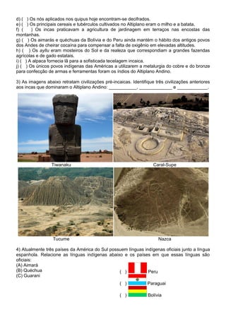 d) ( ) Os nós aplicados nos quipus hoje encontram-se decifrados.
e) ( ) Os principais cereais e tubérculos cultivados no Altiplano eram o milho e a batata.
f) ( ) Os incas praticavam a agricultura de jardinagem em terraços nas encostas das
montanhas.
g) ( ) Os aimarás e quéchuas da Bolívia e do Peru ainda mantém o hábito dos antigos povos
dos Andes de cheirar cocaína para compensar a falta de oxigênio em elevadas altitudes.
h) ( ) Os ayllu eram mosteiros do Sol e da realeza que correspondiam a grandes fazendas
agrícolas e de gado estatais.
i) ( ) A alpaca fornecia lã para a sofisticada tecelagem incaica.
j) ( ) Os únicos povos indígenas das Américas a utilizarem a metalurgia do cobre e do bronze
para confecção de armas e ferramentas foram os índios do Altiplano Andino.
3) As imagens abaixo retratam civilizações pré-incaicas. Identifique três civilizações anteriores
aos incas que dominaram o Altiplano Andino: ___________, _____________ e ____________.
Tiwanaku Caral-Supe
Tucume Nazca
4) Atualmente três países da América do Sul possuem línguas indígenas oficiais junto a língua
espanhola. Relacione as línguas indígenas abaixo e os países em que essas línguas são
oficiais:
(A) Aimará
(B) Quéchua
(C) Guarani
( ) Peru
( ) Paraguai
( ) Bolívia
 