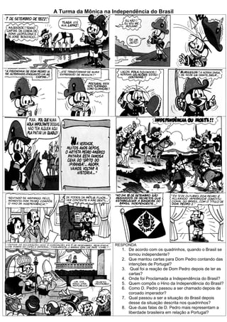 A Turma da Mônica na Independência do Brasil




                      RESPONDA
                         1. De acordo com os quadrinhos, quando o Brasil se
                            tornou independente?
                         2. Que mantou cartas para Dom Pedro contando das
                            intenções de Portugal?
                         3. Qual foi a reação de Dom Pedro depois de ler as
                            cartas?
                         4. Onde foi Proclamada a Independência do Brasil?
                         5. Quem compôs o Hino da Independência do Brasil?
                         6. Como D. Pedro passou a ser chamado depois de
                            coroado imperador?
                         7. Qual passou a ser a situação do Brasil depois
                            desse da situação descrita nos quadrinhos?
                         8. Que duas falas de D. Pedro mais representam a
                            liberdade brasileira em relação a Portugal?
 