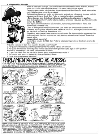 A Independência do Brasil
                            Antes de partir para Portugal, Dom João VI esvaziou os cofres do Banco do Brasil, levando
                            quase todo o ouro para Portugal e deixou Dom Pedro como príncipe regente.
                            Os portugueses, porém, não gostaram da permanência de Dom Pedro no Brasil, pois queriam
                            que o Brasil voltasse à posição de colônia.
                            Os brasileiros elaboraram, então, um documento, assinado por milhares de pessoas, pedindo
                            a sua permanência no Brasil. Dom Pedro se mostrou favorável à solicitação:
                            - Como é para o bem de todos e felicidade geral da nação, diga ao povo que fico.
                            Esta declaração de Dom Pedro foi feita no dia 09 de janeiro de 1822, data que ficou conhecida
                            como o Dia do Fico.
                            Dias depois, Dom Pedro formou seu ministério, nomeando para ministro do Reino José
                            Bonifácio de Andrada e Silva.
                            Como as ameaças de Portugal continuaram Dom Pedro que fora controlar conflitos entre
                            brasileiros e portugueses na província de São Paulo, anunciou, às margens do riacho Ipiranga,
                            em São Paulo, no dia 07 de setembro de 1822:
                            “Brasileiros, as cortes de Lisboa, querem escravizar-nos. De hoje em diante, nossas relações
                            estão quebradas. Nenhum laço nos une mais, estamos separados de Portugal.” Puxando a
                            espada gritou:
                            Independência ou morte!
                            No dia 12 de outubro de 1822, Dom Pedro foi aclamado imperador do Brasil com o nome de
                            Dom Pedro I.
1.Qual foi a atitude de Dom João VI, antes de voltar para Portugal?
2. Por que era interessante para Portugal transformar novamente o Brasil em colônia?
3. Por que D. Pedro disse “Como é para o bem de todos e felicidade geral da nação, diga ao povo que fico “
4.Quem foi nomeado por Dom Pedro como ministro do reino?
4. O que Dom Pedro fazia em São Paulo quando gritou “Independência ou morte!”?
5. Em que dia, mês e ano foi declarada a Independência do Brasil?
6. Copie do texto as falas de D Pedro I?
 