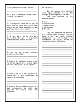 c) Em que lugar acontece a história? ________________________________ ________________________________ 
d) O que as formigas fizeram com a horta de Chico Bento? 
________________________________ ________________________________ 
3- A formiguinha disse ao pai que, às vezes, gostaria de ser uma cigarra, uma lagarta ou um bicho-preguiça. Por que queria ser esses outros bichos? 
________________________________ ________________________________ 
4- O que diz o pai ao filho para convencê-lo de que é importante trabalhar? Copie trechos do texto. 
________________________________ ________________________________ ________________________________ ________________________________ ________________________________ 
5- Por que as formigas precisam armazenar alimentos? 
________________________________ ________________________________ 
6- Volte ao 4.° quadrinho e observe que na fala da cigarra foram usados alguns símbolos. O que são e o que indicam? 
________________________________ ________________________________ ________________________________ 
7- Volte ao 15.° e ao 16.° quadrinho e, depois diga, o que representam as palavras nestes balões. 
________________________________ ________________________________ ________________________________ 
8- Volte ao último quadrinho o escreva o que representam os sinais que aparecem no primeiro balão deste quadrinho. 
________________________________ ________________________________ 
PRODUZINDO: 
Que tal realizar uma pesquisa sobre algum aspecto da vida das formigas e, depois produzir um texto? 
Você pode pesquisar um dos aspectos abaixo: 
1-Casa 
2- Comunicação 
3- Ciclo de vida 
4- Alimentação 
5- Trabalho 
Faça uma pesquisa em revistas, enciclopédias, livros e sites da Internet, sobre o item que você escolheu, selecionando as informações mais importantes. Em seguida, monte um texto como que você pesquisou. 
________________________________ ________________________________ ________________________________ ________________________________ ________________________________ ________________________________ ________________________________ ________________________________ ________________________________ ________________________________ ________________________________ ________________________________ ________________________________ ________________________________ ________________________________ ________________________________ ________________________________ ________________________________ ________________________________ ________________________________ ________________________________ ________________________________ ________________________________ ________________________________ ________________________________ ________________________________ ________________________________ ________________________________ ________________________________ ________________________________  