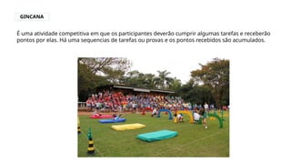 GINCANA
É uma atividade competitiva em que os participantes deverão cumprir algumas tarefas e receberão
pontos por elas. Há uma sequencias de tarefas ou provas e os pontos recebidos são acumulados.
 