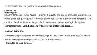 Existem vários tipos de gincanas, vamos conhecer algumas:
GINCANA DAS
SOLICITAÇÕES:
Também conhecida como “quero – quero”. É aquela em que o animador, professor ou
técnico pede aos participantes objetivos específicos. Ganha a equipe que apresentá – lo
primeiro. Geralmente para crianças não é interessante realizar separação de equipes.
Exemplos: morto –vivo, batatinha frita, estátua, elefante colorido.....
GINCANA CULTURAL:
As tarefas são perguntas de conhecimentos gerais preparadas anteriormente; o professor
solicita às equipes que respondam no menor tempo possível.
Exemplos: torta na cara........
 