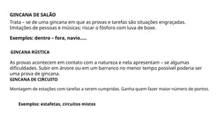 GINCANA DE SALÃO
Trata – se de uma gincana em que as provas e tarefas são situações engraçadas.
Imitações de pessoas e músicas; riscar o fósforo com luva de boxe.
Exemplos: dentro – fora, navio.....
GINCANA RÚSTICA
As provas acontecem em contato com a natureza e nela apresentam – se algumas
dificuldades. Subir em árvore ou em um barranco no menor tempo possível poderia ser
uma prova de gincana.
GINCANA DE CIRCUITO
Montagem de estações com tarefas a serem cumpridas. Ganha quem fazer maior número de pontos.
Exemplos: estafetas, circuitos mistos
 