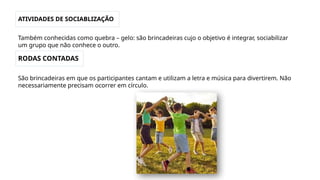 ATIVIDADES DE SOCIABLIZAÇÃO
Também conhecidas como quebra – gelo: são brincadeiras cujo o objetivo é integrar, sociabilizar
um grupo que não conhece o outro.
RODAS CONTADAS
São brincadeiras em que os participantes cantam e utilizam a letra e música para divertirem. Não
necessariamente precisam ocorrer em círculo.
 