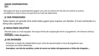 JOGOS COOPERATIVOS
(JC)
Todos fazem um grande time onde todos jogam para superar um desafio. O mais conhecido é a
dança das capoeiras.
JC RESULTADO COLETIVO
São jogos em que os participantes jogam uns com os outros em vez de uns contra os outros.
consideram o outro como um parceiro ao invés de adversário
JC SEM PERDEDORES
Permite duas ou mais equipes. Há traços fortes de cooperação entre os jogadores. Um famoso esforço
“coletivo”
Exemplos: Cabo de guerra....
JC DE INVERSÃO
Enfatizam a noção de independência por meio de aproximação e troca de jogadores que
começam em times diferentes
Exemplos: corrida de estafeta, onde só vence se todos ultrapassarem a linha de chegada....
 